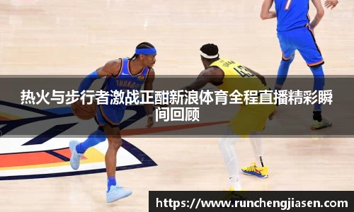 热火与步行者激战正酣新浪体育全程直播精彩瞬间回顾